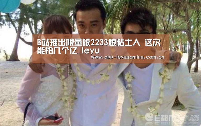 B站推出限量版2233娘粘土人 这次能拍几个亿_leyu(图1)